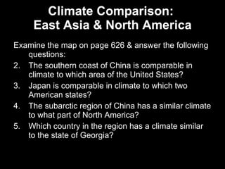 Climate Comparison:  East Asia & North America Examine the map on page 626 & answer the following questions: The southern coast of China is comparable in climate to which area of the United States? Japan is comparable in climate to which two American states? The subarctic region of China has a similar climate to what part of North America? Which country in the region has a climate similar to the state of Georgia? 