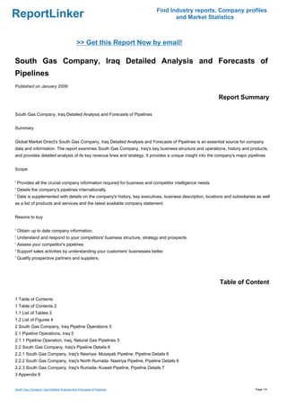 Find Industry reports, Company profiles
ReportLinker                                                                      and Market Statistics



                                             >> Get this Report Now by email!

South Gas Company, Iraq Detailed Analysis and Forecasts of
Pipelines
Published on January 2009

                                                                                                            Report Summary

South Gas Company, Iraq Detailed Analysis and Forecasts of Pipelines


Summary


Global Market Direct's South Gas Company, Iraq Detailed Analysis and Forecasts of Pipelines is an essential source for company
data and information. The report examines South Gas Company, Iraq's key business structure and operations, history and products,
and provides detailed analysis of its key revenue lines and strategy. It provides a unique insight into the company's major pipelines


Scope


' Provides all the crucial company information required for business and competitor intelligence needs
' Details the company's pipelines internationally.
' Data is supplemented with details on the company's history, key executives, business description, locations and subsidiaries as well
as a list of products and services and the latest available company statement.


Resons to buy


' Obtain up to date company information.
' Understand and respond to your competitors' business structure, strategy and prospects.
' Assess your competitor's pipelines
' Support sales activities by understanding your customers' businesses better.
' Qualify prospective partners and suppliers.




                                                                                                            Table of Content

1 Table of Contents
1 Table of Contents 2
1.1 List of Tables 3
1.2 List of Figures 4
2 South Gas Company, Iraq Pipeline Operations 5
2.1 Pipeline Operations, Iraq 5
2.1.1 Pipeline Operation, Iraq, Natural Gas Pipelines 5
2.2 South Gas Company, Iraq's Pipeline Details 6
2.2.1 South Gas Company, Iraq's Nasiriya- Musayab Pipeline, Pipeline Details 6
2.2.2 South Gas Company, Iraq's North Rumaila- Nasiriya Pipeline, Pipeline Details 6
2.2.3 South Gas Company, Iraq's Rumaila- Kuwait Pipeline, Pipeline Details 7
3 Appendix 8


South Gas Company, Iraq Detailed Analysis and Forecasts of Pipelines                                                           Page 1/4
 