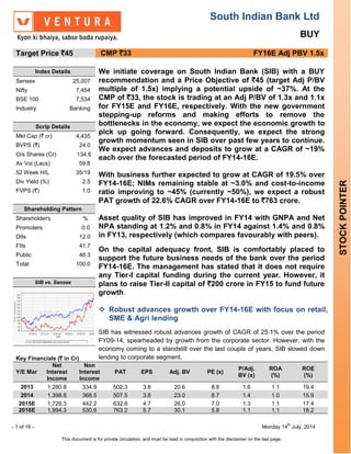 South Indian Bank Ltd
BUY
- 1 of 16 - Monday 14
th
July, 2014
This document is for private circulation, and must be read in conjunction with the disclaimer on the last page.
STOCKPOINTER
Target Price `45 CMP `33 FY16E Adj PBV 1.5x
Index Details We initiate coverage on South Indian Bank (SIB) with a BUY
recommendation and a Price Objective of `45 (target Adj P/BV
multiple of 1.5x) implying a potential upside of ~37%. At the
CMP of `33, the stock is trading at an Adj P/BV of 1.3x and 1.1x
for FY15E and FY16E, respectively. With the new government
stepping-up reforms and making efforts to remove the
bottlenecks in the economy, we expect the economic growth to
pick up going forward. Consequently, we expect the strong
growth momentum seen in SIB over past few years to continue.
We expect advances and deposits to grow at a CAGR of ~19%
each over the forecasted period of FY14-16E.
With business further expected to grow at CAGR of 19.5% over
FY14-16E; NIMs remaining stable at ~3.0% and cost-to-income
ratio improving to ~45% (currently ~50%), we expect a robust
PAT growth of 22.6% CAGR over FY14-16E to `763 crore.
Asset quality of SIB has improved in FY14 with GNPA and Net
NPA standing at 1.2% and 0.8% in FY14 against 1.4% and 0.8%
in FY13, respectively (which compares favourably with peers).
On the capital adequacy front, SIB is comfortably placed to
support the future business needs of the bank over the period
FY14-16E. The management has stated that it does not require
any Tier-I capital funding during the current year. However, it
plans to raise Tier-II capital of `200 crore in FY15 to fund future
growth.
 Robust advances growth over FY14-16E with focus on retail,
SME & Agri lending
SIB has witnessed robust advances growth of CAGR of 25.1% over the period
FY09-14, spearheaded by growth from the corporate sector. However, with the
economy coming to a standstill over the last couple of years, SIB slowed down
lending to corporate segment.
Sensex 25,007
Nifty 7,454
BSE 100 7,534
Industry Banking
Scrip Details
Mkt Cap (` cr) 4,435
BVPS (`) 24.0
O/s Shares (Cr) 134.6
Av Vol (Lacs) 59.8
52 Week H/L 35/19
Div Yield (%) 2.5
FVPS (`) 1.0
Shareholding Pattern
Shareholders %
Promoters 0.0
DIIs 12.0
FIIs 41.7
Public 46.3
Total 100.0
SIB vs. Sensex
Key Financials (` in Cr)
Y/E Mar
Net
Interest
Income
Non
Interest
Income
PAT EPS Adj. BV PE (x)
P/Adj.
BV (x)
ROA
(%)
ROE
(%)
2013 1,280.8 334.9 502.3 3.8 20.6 8.8 1.6 1.1 19.4
2014 1,398.8 368.5 507.5 3.8 23.0 8.7 1.4 1.0 15.9
2015E 1,726.3 442.2 632.8 4.7 26.0 7.0 1.3 1.1 17.4
2016E 1,994.3 530.6 763.2 5.7 30.1 5.8 1.1 1.1 18.2
 