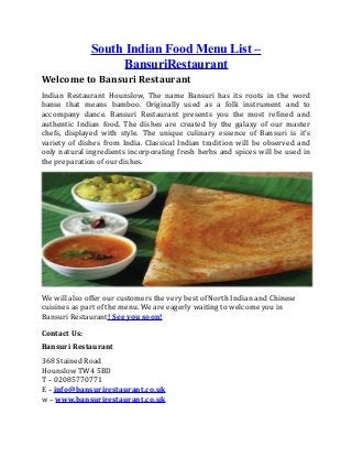 South Indian Food Menu List –
BansuriRestaurant
Welcome to Bansuri Restaurant
Indian Restaurant Hounslow, The name Bansuri has its roots in the word
banse that means bamboo. Originally used as a folk instrument and to
accompany dance. Bansuri Restaurant presents you the most refined and
authentic Indian food. The dishes are created by the galaxy of our master
chefs, displayed with style. The unique culinary essence of Bansuri is it’s
variety of dishes from India. Classical Indian tradition will be observed and
only natural ingredients incorporating fresh herbs and spices will be used in
the preparation of our dishes.
We will also offer our customers the very best of North Indian and Chinese
cuisines as part of the menu. We are eagerly waiting to welcome you in
Bansuri Restaurant! See you soon!
Contact Us:
Bansuri Restaurant
368 Stained Road
Hounslow TW4 5BD
T – 02085770771
E – info@bansurirestaurant.co.uk
w – www.bansurirestaurant.co.uk
 