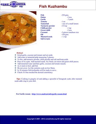Fish Kuzhambu

                                    Fish                        -250 gms.
                                    Onion                               -3 nos.
                                    Garlic                              - 3 pods.
                                    Tomato                      -1 no
                                    Tamarind                    - size of a small lemon
                                    Turmeric powder             -1/4 tsp
                                    Chilli powder                       -1 tsp
                                    Green chilli                        -3 nos.
                                    Coconut                     -3 pieces (medium size
                                    Oil                         -150 gms.
                                    Mustard seeds               - ½ tsp
                                    Salt to taste




    Method:
    Grind garlic, coconut and tomato and set aside.
    Add water to tamarind pulp measuring 2 glasses.
    To this, add turmeric powder, chilli powder and salt and keep aside.
    Pour oil in a pan. Add mustard seeds. Fry finely cut onion and green chilli pieces.
    Add tamarind water and then garlic, coconut and tomato masala.
    As it starts to boil, add fish.
    Do not cover. Let the contents cook on low flame.
    In 10 minutes fish kuzhumbu will be ready to serve.
    Check if it has reached the desired consistency


  Tips: Cooking in gingely oil and adding a spoonful of fenugreek seeks after mustard
seeds adds zing to your dish.




 For Garlic-rasam - http://www.madrasi.info/garlic-rasam.html




                  Copyright © 2001 - 2012 come2india.org All rights reserved
 