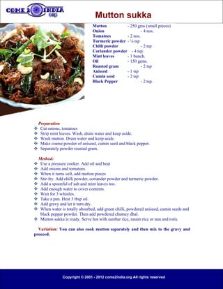 Mutton sukka
                                 Mutton          - 250 gms (small pieces)
                                 Onion                    - 4 nos.
                                 Tomatoes        - 2 nos.
                                 Turmeric powder - ¼ tsp
                                 Chilli powder            - 2 tsp
                                 Coriander powder - 4 tsp.
                                 Mint leaves     - 1 bunch.
                                 Oil             - 150 grms.
                                 Roasted gram             - 2 tsp
                                 Aniseed         - 1 tsp
                                 Cumin seed      - 2 tsp
                                 Black Pepper             - 2 tsp.




    Preparation
    Cut onions, tomatoes
    Strip mint leaves. Wash, drain water and keep aside.
    Wash mutton. Drain water and keep aside.
    Make coarse powder of aniseed, cumin seed and black pepper.
    Separately powder roasted gram.

 Method:
 Use a pressure cooker. Add oil and heat
 Add onions and tomatoes.
 When it turns soft, add mutton pieces
 Stir-fry. Add chilli powder, coriander powder and turmeric powder.
 Add a spoonful of salt and mint leaves too.
 Add enough water to cover contents.
 Wait for 3 whistles.
 Take a pan. Heat 3 tbsp oil.
 Add gravy and let it turn dry.
 When water is totally absorbed, add green chilli, powdered aniseed, cumin seeds and
  black pepper powder. Then add powdered chutney dhal.
 Mutton sukka is ready. Serve hot with sambar rice, rasam rice or nan and rotis.

  Variation: You can also cook mutton separately and then mix to the gravy and
proceed.




                 Copyright © 2001 - 2012 come2india.org All rights reserved
 