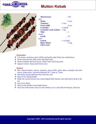 Mutton Kebab

                                 Minced meat                            - 150
                               gms
                                 Onion                                  - 2 nos.
                                 Tomatoes                    - 2 nos.
                                 Green chilli                        - 2 nos.
                                 Coriander                   - 1 bunch
                                 Coriander seeds (whole)     - 2 tsp
                                 Mint                                -1
                               bunch
                                 Garlic                                 - 10
                               pods
                                 Lemon                       - 1 no.(big)
                                 Bajra (flour)                       - 1 cup.
                                 Salt to taste




 Preparation
 Cut onions, tomatoes, green chillies and garlic pods finely into small pieces.
 Wash minced meat, drain water and keep aside.
 Wash coriander and mint leaves. Drain water and keep aside.
 Squeeze lemon. Keep aside lemon juice.

 Method:
 Mix minced mutton, onions, tomatoes, green chilli, garlic pods, coriander and mint
  leaves, lemon juice, salt and refrigerate for ½ hour to 1 hour.
 Just before frying add bajra flour and mix well.
 Heat oil for frying kebabs.
 Make the mixed mixture into round shaped balls (lemon size) and slowly drop in the
  oil.
 Fry in low flame.
 Wait for the kebabs to turn light brown.
 Serve hot with tomato sauce or mint chutney or as a side dish for biryani, fried rice.




                Copyright © 2001 - 2012 come2india.org All rights reserved
 