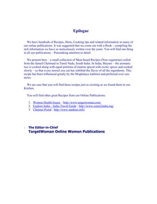 Epilogue

   We have hundreds of Recipes, Diets, Cooking tips and related information in many of
our online publications. It was suggested that we come out with a Book – compiling the
rich information we have so meticulously written over the years. You will find one thing
in all our publications – Painstaking attention to detail.

   We present here – a small collection of Meat based Recipes (Non vegetarian) culled
from the famed Chettinad in Tamil Nadu, South India. In India, Biryani – the aromatic
rice is cooked along with equal portions of mutton spiced with exotic spices and cooked
slowly – so that every morsel you eat has imbibed the flavor of all the ingredients. This
recipe has been influenced greatly by the Moghalaya tradition and perfected over cen-
turies.

  We are sure that you will find these recipes just as exciting as we found them in our
Kitchen.

    You will find other great Recipes from our Online Publications:

     1. Women Health Issues : http://www.targetwoman.com/
     2. Explore India – India Travel Guide : http://www.come2india.org/
     3. Chennai Portal : http://www.madrasi.info/




–    The Editor-in-Chief
     TargetWoman Online Women Publications
 