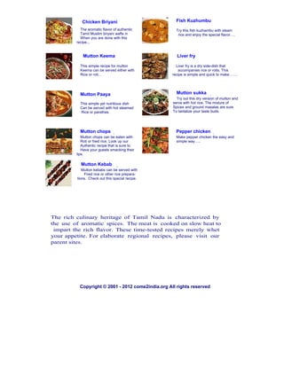 Chicken Briyani                           Fish Kuzhumbu
           The aromatic flavor of authentic           Try this fish kuzhambu with steam
           Tamil Muslim biryani wafts in               rice and enjoy the special flavor….
           When you are done with this
         recipe...


            Mutton Keema                              Liver fry

           This simple recipe for mutton              Liver fry is a dry side-dish that
           Keema can be served either with             accompanies rice or rotis. This
           Rice or roti…                            recipe is simple and quick to make…….




           Mutton Paaya                               Mutton sukka
                                                      Try out this dry version of mutton and
           This simple yet nutritious dish          serve with hot rice. The mixture of
           Can be served with hot steamed           Spices and ground masalas are sure
           Rice or parathas.                        To tantalize your taste buds.




           Mutton chops                               Pepper chicken
            Mutton chops can be eaten with            Make pepper chicken the easy and
            Roti or fried rice. Look up our           simple way…..
            Authentic recipe that is sure to
            Have your guests smacking their
         lips.

           Mutton Kebab
            Mutton kebabs can be served with
             Fried rice or other rice prepara-
         tions. Check out this special recipe.




The rich culinary heritage of Tamil Nadu is characterized by
the use of aromatic spices. The meat is cooked on slow heat to
 impart the rich flavor. These time-tested recipes merely whet
your appetite. For elaborate regional recipes, please visit our
parent sites.




           Copyright © 2001 - 2012 come2india.org All rights reserved
 