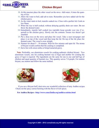 Chicken Biryani
   10. At this juncture place the other vessel on the stove. Add water, 4 times the quan-
       tity of rice.
   11. Allow the water to boil, add salt to taste. Remember you have added salt for the
       chicken gravy.
   12. As the water starts to boil, transfer soaked rice. Close with a perfect lid. Cook on
       low flame.
   13. When the rice is half cooked, without delaying quickly drain out water. Do not
       throw the drained water.
   14. Immediately, transfer half cooked rice (sprinkle kesar powder over rice if re-
       quired) to the chicken gravy. Slowly mix the contents. Ensure rice doesn’t get
       smashed.
   15. Put a dosa tava on the stove and place the vessel. Take a neat newspaper and
       place it on top of the vessel and then keep the lid. On top of the lid, place the
       drained water. The vessel is now airtight.
   16. Simmer for about 5 – 10 minutes. Wait for few minutes and open lid. The aroma
       of biryani would confirm that the cooking is completed.
   17. Serve hot with onion raitha or brinjal tamarind gravy.

   Note: Preferably, use aluminium vessels for cooking authentic chicken biryani. Two
aluminium vessels, one for cooking basmati rice (2 Kgs) and another for cooking the
gravy (3 kgs) is required. The ingredients are the same for one to one and half kgs of
chicken and equal quantity of basmati rice. This quantity serves 7-8 people. For mutton
biryani, use mutton and follow the same method.




  If you are a Biryani buff, dont miss our wonderful collection of tasty Andhra recipes.
Check out the spicy curries bursting with the flavor of rich spices.
  For Andhra Recipes - http://www.come2india.org/andhra-cuisine.html




                Copyright © 2001 - 2012 come2india.org All rights reserved
 
