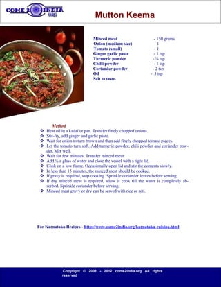 Mutton Keema

                              Minced meat                       - 150 grams
                              Onion (medium size)               -1
                              Tomato (small)                    -1
                              Ginger garlic paste               - 1 tsp
                              Turmeric powder                  - ¼ tsp
                              Chilli powder                     - 1 tsp
                              Coriander powder                 - 2 tsp
                              Oil                             - 3 tsp
                              Salt to taste.




         Method
    Heat oil in a kadai or pan. Transfer finely chopped onions.
    Stir-fry, add ginger and garlic paste.
    Wait for onion to turn brown and then add finely chopped tomato pieces.
    Let the tomato turn soft. Add turmeric powder, chili powder and coriander pow-
     der. Mix well.
    Wait for few minutes. Transfer minced meat.
    Add ½ a glass of water and close the vessel with a tight lid.
    Cook on a low flame. Occasionally open lid and stir the contents slowly.
    In less than 15 minutes, the minced meat should be cooked.
    If gravy is required, stop cooking. Sprinkle coriander leaves before serving.
    If dry minced meat is required, allow it cook till the water is completely ab-
     sorbed. Sprinkle coriander before serving.
    Minced meat gravy or dry can be served with rice or roti.




For Karnataka Recipes - http://www.come2india.org/karnataka-cuisine.html




             Copyright © 2001 - 2012 come2india.org All rights
             reserved
 