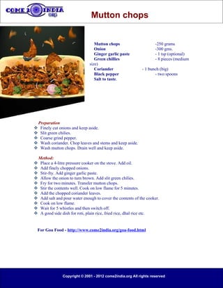 Mutton chops


                                   Mutton chops                      -250 grams
                                   Onion                             -300 gms.
                                   Ginger garlic paste               - 1 tsp (optional)
                                   Green chillies                    - 8 pieces (medium
                                size)
                                   Coriander                  - 1 bunch (big)
                                   Black pepper                      - two spoons
                                   Salt to taste.




    Preparation
    Finely cut onions and keep aside.
    Slit green chilies.
    Coarse grind pepper.
    Wash coriander. Chop leaves and stems and keep aside.
    Wash mutton chops. Drain well and keep aside.

 Method:
 Place a 4-litre pressure cooker on the stove. Add oil.
 Add finely chopped onions.
 Stir-fry. Add ginger garlic paste.
 Allow the onion to turn brown. Add slit green chilies.
 Fry for two minutes. Transfer mutton chops.
 Stir the contents well. Cook on low flame for 5 minutes.
 Add the chopped coriander leaves.
 Add salt and pour water enough to cover the contents of the cooker.
 Cook on low flame.
 Wait for 5 whistles and then switch off.
 A good side dish for roti, plain rice, fried rice, dhal rice etc.


  For Goa Food - http://www.come2india.org/goa-food.html




                 Copyright © 2001 - 2012 come2india.org All rights reserved
 