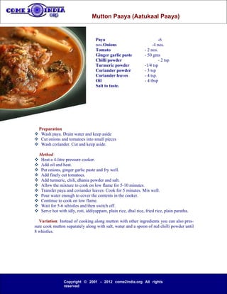 Mutton Paaya (Aatukaal Paaya)


                                     Paya                                   -6
                                     nos.Onions                         -4 nos.
                                     Tomato                        - 2 nos.
                                     Ginger garlic paste           - 50 gms
                                     Chilli powder                          - 2 tsp
                                     Turmeric powder               -1/4 tsp
                                     Coriander powder              - 3 tsp
                                     Coriander leaves              - 4 tsp.
                                     Oil                           - 4 tbsp
                                     Salt to taste.




 Preparation
 Wash paya. Drain water and keep aside
 Cut onions and tomatoes into small pieces
 Wash coriander. Cut and keep aside.

    Method:
    Heat a 4-litre pressure cooker.
    Add oil and heat.
    Put onions, ginger garlic paste and fry well.
    Add finely cut tomatoes.
    Add turmeric, chili, dhania powder and salt.
    Allow the mixture to cook on low flame for 5-10 minutes.
    Transfer paya and coriander leaves. Cook for 5 minutes. Mix well.
    Pour water enough to cover the contents in the cooker.
    Continue to cook on low flame.
    Wait for 5-6 whistles and then switch off.
    Serve hot with idly, roti, iddiyappam, plain rice, dhal rice, fried rice, plain paratha.

  Variation: Instead of cooking along mutton with other ingredients you can also pres-
sure cook mutton separately along with salt, water and a spoon of red chilli powder until
8 whistles.




                  Copyright © 2001 - 2012 come2india.org All rights
                  reserved
 