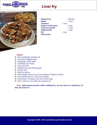 Liver fry


                                 Mutton liver                           -300 gms
                                 Onion                                  - 2 nos.
                                 Tomatoes                    - 1 nos.
                                 Ginger, Garlic paste                   - 2 tsp.
                                 Turmeric powder                        - ¼ tsp
                                 Chilli powder                          - 2 tsp.
                                 Oil                         - 2 tsp
                                 Salt to taste.




 Method:
 Heat a kadai/pan and pour oil
 Fry finely chopped onion.
 Add ginger, garlic paste.
 Add finely cut tomato.
 Let it turn soft.
 Add turmeric and chilli powder.
 Stir-fry well.
 Add liver pieces.
 Pour enough water to cover the contents (1/4 glass of water)
 Occasionally stir-fry. Cook on low flame.
 In less than 15 minutes, liver fry will be ready.
 Serve with nan, rotis, dhal rice, parathas etc.

  Note: Add turmeric powder while washing liver. In case there is a small layer of
skin, do remove it.




                Copyright © 2001 - 2012 come2india.org All rights reserved
 
