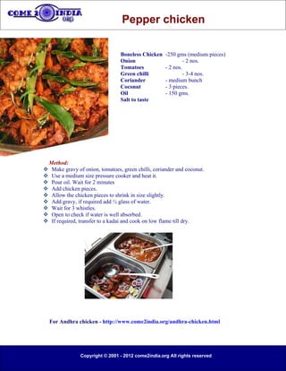Pepper chicken

                                 Boneless Chicken   -250 gms (medium pieces)
                                 Onion                       - 2 nos.
                                 Tomatoes           - 2 nos.
                                 Green chilli                - 3-4 nos.
                                 Coriander          - medium bunch
                                 Coconut            - 3 pieces.
                                 Oil                - 150 gms.
                                 Salt to taste




 Method:
 Make gravy of onion, tomatoes, green chilli, coriander and coconut.
 Use a medium size pressure cooker and heat it.
 Pour oil. Wait for 2 minutes
 Add chicken pieces.
 Allow the chicken pieces to shrink in size slightly.
 Add gravy, if required add ½ glass of water.
 Wait for 3 whistles.
 Open to check if water is well absorbed.
 If required, transfer to a kadai and cook on low flame till dry.




  For Andhra chicken - http://www.come2india.org/andhra-chicken.html




               Copyright © 2001 - 2012 come2india.org All rights reserved
 
