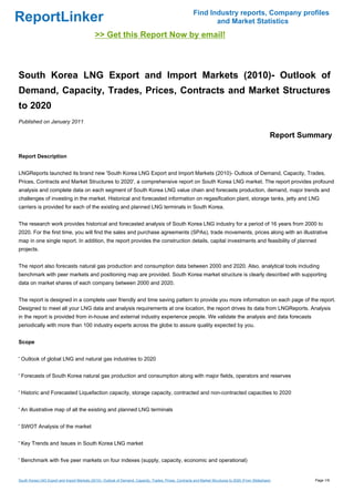 Find Industry reports, Company profiles
ReportLinker                                                                                                    and Market Statistics
                                              >> Get this Report Now by email!



South Korea LNG Export and Import Markets (2010)- Outlook of
Demand, Capacity, Trades, Prices, Contracts and Market Structures
to 2020
Published on January 2011

                                                                                                                                                       Report Summary

Report Description


LNGReports launched its brand new 'South Korea LNG Export and Import Markets (2010)- Outlook of Demand, Capacity, Trades,
Prices, Contracts and Market Structures to 2020', a comprehensive report on South Korea LNG market. The report provides profound
analysis and complete data on each segment of South Korea LNG value chain and forecasts production, demand, major trends and
challenges of investing in the market. Historical and forecasted information on regasification plant, storage tanks, jetty and LNG
carriers is provided for each of the existing and planned LNG terminals in South Korea.


The research work provides historical and forecasted analysis of South Korea LNG industry for a period of 16 years from 2000 to
2020. For the first time, you will find the sales and purchase agreements (SPAs), trade movements, prices along with an illustrative
map in one single report. In addition, the report provides the construction details, capital investments and feasibility of planned
projects.


The report also forecasts natural gas production and consumption data between 2000 and 2020. Also, analytical tools including
benchmark with peer markets and positioning map are provided. South Korea market structure is clearly described with supporting
data on market shares of each company between 2000 and 2020.


The report is designed in a complete user friendly and time saving pattern to provide you more information on each page of the report.
Designed to meet all your LNG data and analysis requirements at one location, the report drives its data from LNGReports. Analysis
in the report is provided from in-house and external industry experience people. We validate the analysis and data forecasts
periodically with more than 100 industry experts across the globe to assure quality expected by you.


Scope


' Outlook of global LNG and natural gas industries to 2020


' Forecasts of South Korea natural gas production and consumption along with major fields, operators and reserves


' Historic and Forecasted Liquefaction capacity, storage capacity, contracted and non-contracted capacities to 2020


' An illustrative map of all the existing and planned LNG terminals


' SWOT Analysis of the market


' Key Trends and Issues in South Korea LNG market


' Benchmark with five peer markets on four indexes (supply, capacity, economic and operational)


South Korea LNG Export and Import Markets (2010)- Outlook of Demand, Capacity, Trades, Prices, Contracts and Market Structures to 2020 (From Slideshare)         Page 1/9
 