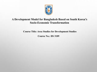 A Development Model for Bangladesh Based on South Korea’s
Socio-Economic Transformation
Course Title: Area Studies for Development Studies
Course No.: DS 3109
 