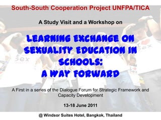 South-South Cooperation Project UNFPA/TICAA Study Visit and a Workshop onLearning Exchange on Sexuality Education in Schools:A Way ForwardA First in a series of the Dialogue Forum for Strategic Framework and Capacity Development13-18 June 2011@ Windsor Suites Hotel, Bangkok, Thailand 