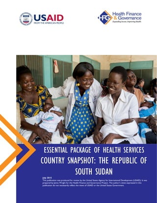 ESSENTIAL PACKAGE OF HEALTH SERVICES
COUNTRY SNAPSHOT: THE REPUBLIC OF
SOUTH SUDANJuly 2015
This publication was produced for review by the United States Agency for International Development (USAID).
It was prepared by Jenna Wright for the Health Finance and Governance Project. The author’s views expressed in this
publication do not necessarily reflect the views of USAID or the United States Government.
 