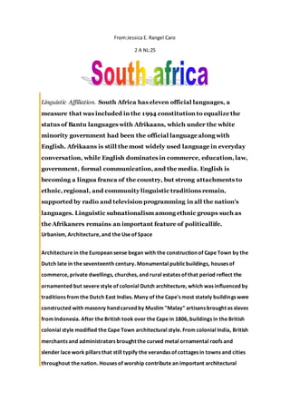 From:Jessica E. Rangel Caro
2 A NL:25
Linguistic Affiliation. South Africa has eleven official languages, a
measure that was included in the 1994 constitution to equalize the
status of Bantu languages with Afrikaans, which under the white
minority government had been the official language along with
English. Afrikaans is still the most widely used language in everyday
conversation, while English dominates in commerce, education, law,
government, formal communication, and the media. English is
becoming a lingua franca of the country, but strong attachments to
ethnic, regional, and community linguistic traditions remain,
supported by radio and television programming in all the nation's
languages. Linguistic subnationalism among ethnic groups such as
the Afrikaners remains an important feature of politicallife.
Urbanism, Architecture, and the Use of Space
Architecture in the European sense began with the construction of Cape Town by the
Dutch late in the seventeenth century. Monumental publicbuildings, houses of
commerce, private dwellings, churches, and rural estates of that period reflect the
ornamented but severe style of colonial Dutch architecture, which was influenced by
traditions from the Dutch East Indies. Many of the Cape's most stately buildings were
constructed with masonry hand carved by Muslim "Malay" artisans brought as slaves
from Indonesia. After the British took over the Cape in 1806, buildings in the British
colonial style modified the Cape Town architectural style. From colonial India, British
merchants and administrators brought the curved metal ornamental roofs and
slender lace work pillars that still typify the verandas of cottages in towns and cities
throughout the nation. Houses of worship contribute an important architectural
 