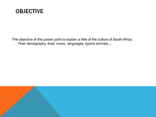 OBJECTIVE
The objective of this power point is explain a little of the culture of South Africa.
Their demography, food, music, languages, typical animals,...
 