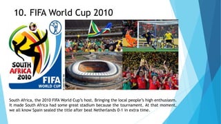 10. FIFA World Cup 2010
South Africa, the 2010 FIFA World Cup’s host. Bringing the local people’s high enthusiasm.
It made South Africa had some great stadium because the tournament. At that moment,
we all know Spain sealed the title after beat Netherlands 0-1 in extra time.
 