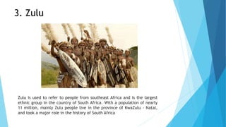 3. Zulu
Zulu is used to refer to people from southeast Africa and is the largest
ethnic group in the country of South Africa. With a population of nearly
11 million, mainly Zulu people live in the province of KwaZulu - Natal,
and took a major role in the history of South Africa
 