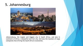 Johannesburg, the largest and biggest city in South Africa, and also in
continent of Africa. A beautiful and rich city. And also the location of large
companies that driving the South Africa’s economies.
5. Johannesburg
 