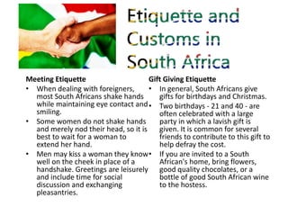 Dining Etiquette
• If you are invited to a South
African's house:
• Arrive on time if invited to dinner.
• Contact the hos...
