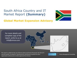 South Africa Country and IT
Market Report (Summary)
Global Market Expansion Advisory

For more details and
complete copy of the
report, write to us at
info@zinnov.com

This report is solely for the use of Zinnov Client and Zinnov Personnel. No Part of it
may be quoted, circulated or reproduced for distribution outside the client
organization without prior written approval from Zinnov

Zinnov Management Consulting

 