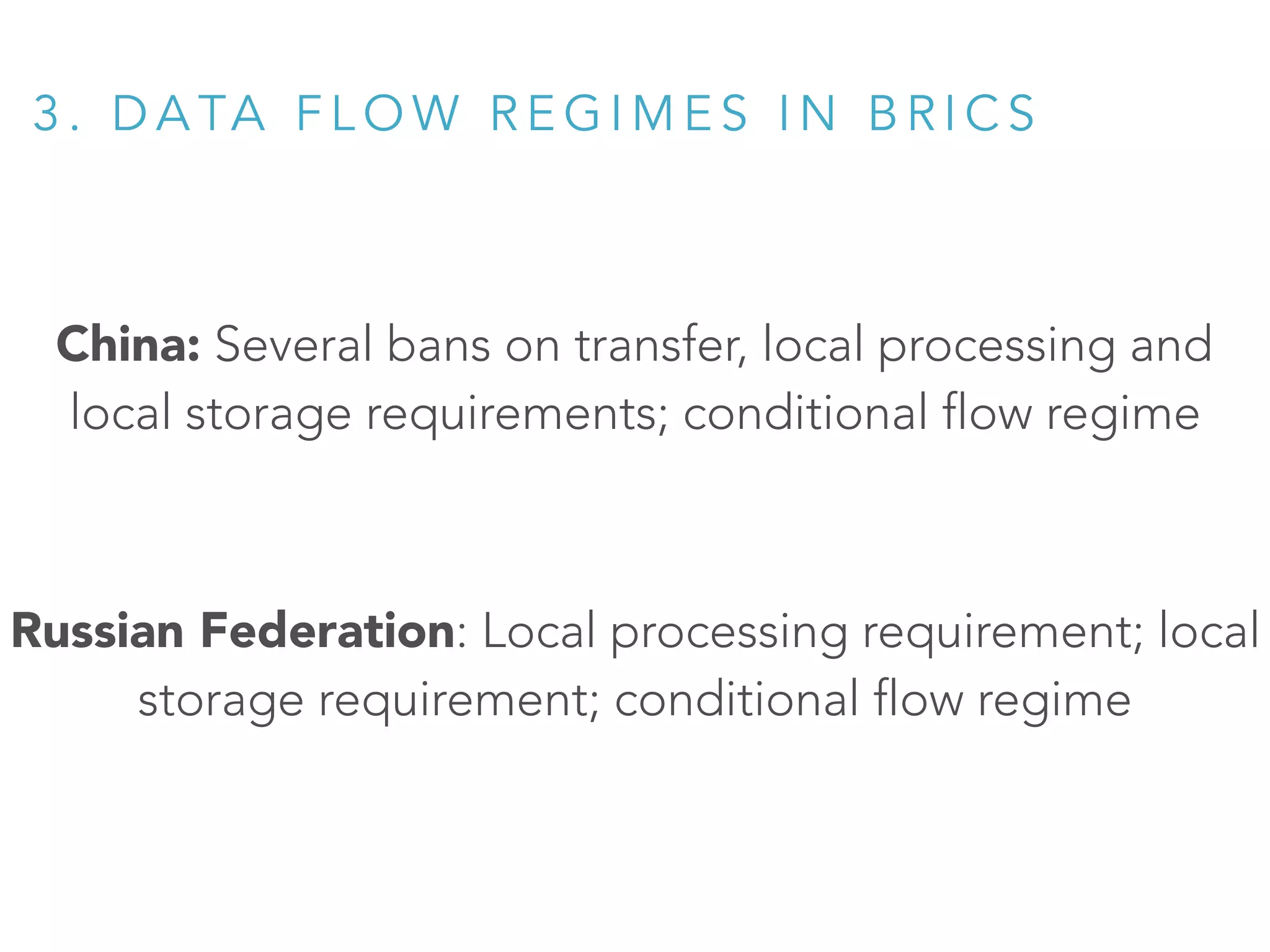 China: Several bans on transfer, local processing and
local storage requirements; conditional flow regime
Russian Federation: Local processing requirement; local
storage requirement; conditional flow regime
3 . D A TA F L O W R E G I M E S I N B R I C S
 