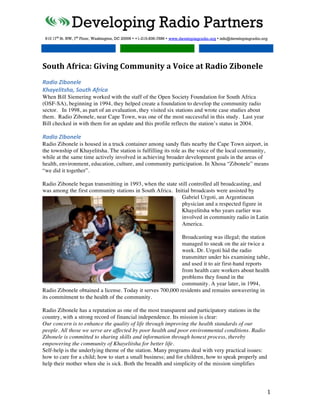  
	
  
South	
  Africa:	
  Giving	
  Community	
  a	
  Voice	
  at	
  Radio	
  Zibonele	
  
	
  
Radio	
  Zibonele	
  
Khayelitsha,	
  South	
  Africa	
  
When Bill Siemering worked with the staff of the Open Society Foundation for South Africa
(OSF-SA), beginning in 1994, they helped create a foundation to develop the community radio
sector. In 1998, as part of an evaluation, they visited six stations and wrote case studies about
them. Radio Zibonele, near Cape Town, was one of the most successful in this study. Last year
Bill checked in with them for an update and this profile reflects the station’s status in 2004.

Radio	
  Zibonele	
  
Radio Zibonele is housed in a truck container among sandy flats nearby the Cape Town airport, in
the township of Khayelitsha. The station is fulfilling its role as the voice of the local community,
while at the same time actively involved in achieving broader development goals in the areas of
health, environment, education, culture, and community participation. In Xhosa “Zibonele” means
“we did it together”.

Radio Zibonele began transmitting in 1993, when the state still controlled all broadcasting, and
was among the first community stations in South Africa. Initial broadcasts were assisted by
                                                            Gabriel Urgoti, an Argentinean
                                                            physician and a respected figure in
                                                            Khayelitsha who years earlier was
                                                            involved in community radio in Latin
                                                            America.

                                                            Broadcasting was illegal; the station
                                                            managed to sneak on the air twice a
                                                            week. Dr. Urgoti hid the radio
                                                            transmitter under his examining table,
                                                            and used it to air first-hand reports
                                                            from health care workers about health
                                                            problems they found in the
                                                            community. A year later, in 1994,
Radio Zibonele obtained a license. Today it serves 700,000 residents and remains unwavering in
its commitment to the health of the community.

Radio Zibonele has a reputation as one of the most transparent and participatory stations in the
country, with a strong record of financial independence. Its mission is clear:
Our concern is to enhance the quality of life through improving the health standards of our
people. All those we serve are affected by poor health and poor environmental conditions. Radio
Zibonele is committed to sharing skills and information through honest process, thereby
empowering the community of Khayelitsha for better life.
Self-help is the underlying theme of the station. Many programs deal with very practical issues:
how to care for a child; how to start a small business; and for children, how to speak properly and
help their mother when she is sick. Both the breadth and simplicity of the mission simplifies




	
                                                                                                    1	
  
 