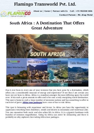 South Africa : A Destination That Offers
Great Adventure
Has it ever been in every one of your ventures that you have gone by a destination, which
offers you a considerable measure of energy and experience? If not then I am certain you
have not yet been to Africa. Africa is a standout amongst the most differing spots the world
over. It has such a great amount to offer and is for sure a truly energizing travel destination.
This spot is home to such a large number of awesome nations and has something to offer to
each sort of guest. Africa tour packages have a ton of fun to visit Africa. 
This spot is brimming with experience and fervor. In Africa you have the opportunity to
appreciate everything from shorelines, woods and deserts to mountains and waterways also.
You can encounter both rustic and also urban life in Africa. It is a gigantic landmass with
bunches of common magnificence. Going by Africa can never be exhausting and there is
probably on why explorers love taking Africa tour packages.
Flamingo Transworld Pvt. Ltd.
 About us | Career | Partner with Us    Call : +91 9825081806
Contact Person : Mr. Alap Patel
 