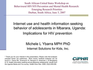 South African-United States Workshop on
Behavioural HIV/STI Prevention and Mental Health Research:
Emerging Research Priorities
Durban, South Africa; June 3, 2007
Internet use and health information seeking
behavior of adolescents in Mbarara, Uganda:
Implications for HIV prevention
Michele L Ybarra MPH PhD
Internet Solutions for Kids, Inc.
* Thank you for your interest in this presentation. Please note that analyses
included herein are preliminary.  More recent, finalized analyses can be
found in: Ybarra ML, Emenyonu N, Nansera D, Kiwanuka J, & Bangsberg
D. R. Health information seeking among Mbararan adolescents: results from
the Uganda Media and You survey. Health Educ Res. 2008; 23(2):249-258.
 