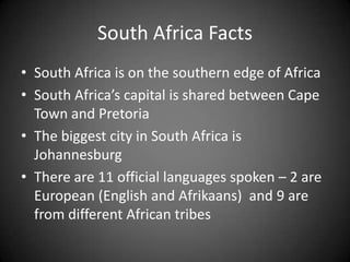 South Africa FactsSouth Africa is on the southern edge of Africa  South Africa’s capital is shared between Cape Town and Pretoria The biggest city in South Africa is Johannesburg There are 11 official languages spoken – 2 are European (English and Afrikaans)  and 9 are from different African tribes