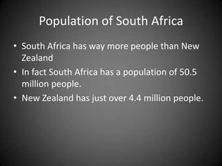 Population of South AfricaSouth Africa has way more people than New ZealandIn fact South Africa has a population of 50.5 million people. New Zealand has just over 4.4 million people.