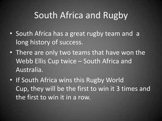 South Africa and RugbySouth Africa has a great rugby team and  a long history of success.There are only two teams that have won the Webb Ellis Cup twice – South Africa and Australia.If South Africa wins this Rugby World  Cup, they will be the first to win it 3 times and the first to win it in a row.