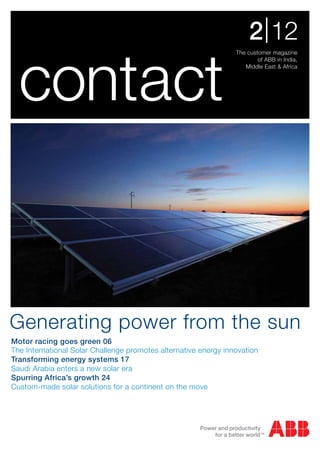 2 | 12

  contact
                                                                 The customer magazine
                                                                         of ABB in India,
                                                                    Middle East & Africa




Generating power from the sun
Motor racing goes green 06
The International Solar Challenge promotes alternative energy innovation
Transforming energy systems 17
Saudi Arabia enters a new solar era
Spurring Africa’s growth 24
Custom-made solar solutions for a continent on the move
 