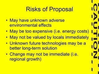 Risks of Proposal May have unknown adverse environmental effects May be too expensive (i.e. energy costs) May not be valued by locals immediately Unknown future technologies may be a better long-term solution Change may not be immediate (i.e. regional growth) 