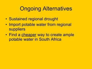 Ongoing Alternatives Sustained regional drought Import potable water from regional suppliers Find a  cheaper  way to create ample potable water in South Africa 