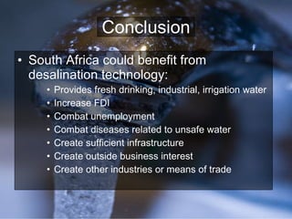 Conclusion South Africa could benefit from desalination technology: Provides fresh drinking, industrial, irrigation water Increase FDI Combat unemployment Combat diseases related to unsafe water Create sufficient infrastructure Create outside business interest Create other industries or means of trade 