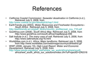 References California Coastal Commission: Seawater desalination in California  (n.d.).  Retrieved July 5, 2008, from  http://www.coastal.ca.gov/desalrpt/dchap1.html EarthTrends.org (2003).  Water Resources and Freshwater Ecosystems-- South Africa  . Retrieved July 5, 2008, from  http://earthtrends.wri.org/pdf_library/country_profiles/wat_cou_710.pdf Go2Africa.com (2008).  South Africa Map . Retrieved July 5, 2008, from  http://www.go2africa.com/south-africa/map#popup-406  Salt Insitute (n.d.).  The many uses of salt . Retrieved July 5, 2008, from  http://www.saltinstitute.org/16.html WorldAtlas.com (n.d.).  Africa: Major landforms . Retrieved July 5, 2008,  from http://www.worldatlas.com/webimage/countrys/afnewlnd.gif WWF (2008, January 10).  High Level Report: Water and Economic  Development . Retrieved July 5, 2008, from  http://www.panda.org/about_wwf/where_we_work/africa/where/south_ africa/wwf_south_africa_our_solutions/index.cfm?uProjectID=ZA0316  