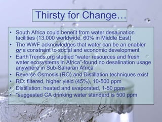Thirsty for Change… South Africa could benefit from water desalination facilities (13,000 worldwide, 60% in Middle East) The WWF acknowledges that water can be an enabler  or  a constraint to social and economic development EarthTrends.org studied “water resources and fresh water ecosystems in Africa”-found no desalination usage  anywhere  in Sub-Saharan Africa Reverse Osmosis (RO) and Distillation techniques exist RO: filtered, higher yield (45%), 10-500 ppm Distillation: heated and evaporated, 1-50 ppm *suggested CA drinking water standard is 500 ppm  