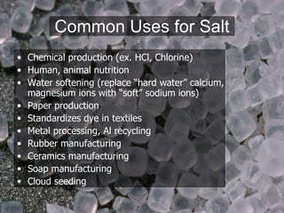 Common Uses for Salt Chemical production (ex. HCl, Chlorine) Human, animal nutrition Water softening (replace “hard water” calcium, magnesium ions with “soft” sodium ions) Paper production Standardizes dye in textiles Metal processing, Al recycling Rubber manufacturing Ceramics manufacturing Soap manufacturing Cloud seeding 