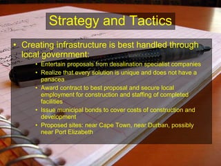 Creating infrastructure is best handled through local government: Entertain proposals from desalination specialist companies Realize that every solution is unique and does not have a panacea Award contract to best proposal and secure local employment for construction and staffing of completed facilities Issue municipal bonds to cover costs of construction and development Proposed sites: near Cape Town, near Durban, possibly near Port Elizabeth Strategy and Tactics 