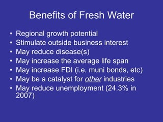 Benefits of Fresh Water Regional growth potential Stimulate outside business interest May reduce disease(s) May increase the average life span May increase FDI (i.e. muni bonds, etc) May be a catalyst for  other  industries May reduce unemployment (24.3% in 2007) 