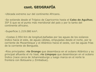 -Ubicada extremo sur del continente Africano. -Se extiende desde el Trópico de Capricornio hasta el  Cabo de  Agulhas , 35º S que es el punto más meridional del país y por lo tanto del continente africano. -Superficie:1.219.080 km².   -Costas:2.954 Km de longitud,bañadas por las aguas de los océanos Indico hacia el este, de aguas cálidas, empujadas desde el norte, por la corriente de Mozambique y el Atlántico hacia el oeste, con las aguas frías de la corriente de Benguela. -Ríos principales:  río Orange  que desemboca en el océano Atlántico y su principal afluente el río Vaal;  río Limpopo  que desembocan en el océano Índico (nace cerca de Johannesburgo y luego marca en el norte la frontera con Botsuana y Zimbabue).   cont. GEOGRAFÍA 
