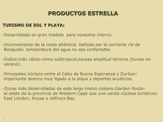 PRODUCTOS ESTRELLA TURISMO DE SOL Y PLAYA: -Desarrollado en gran medida  para consumo interno.  -Inconveniente de la costa atlántica: bañada por la corriente ría de Benguela: temperatura del agua no sea confortable.  -Índico:más cálido-clima subtropical,escasa amplitud térmica (lluvias en verano). -Principales núcleos:entre el Cabo de Buena Esperanza y Durban: importante destino muy ligado a la playa y deportes acuáticos. -Zonas más desarrolladas de este largo tramo costero:Garden Route- al oeste de la provincia de Western Cape que une varios núcleos turísticos: East London, Knysa o Jeffreys Bay. . 