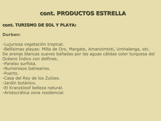cont. PRODUCTOS ESTRELLA cont. TURISMO DE SOL Y PLAYA: Durban:   -Lujuriosa vegetación tropical. -Bellísimas playas: Milla de Oro, Margate, Amanzimtoti, Umhalanga, etc.  De arenas blancas suaves bañadas por las aguas cálidas color turquesa del  Océano Índico con delfines. -Paraíso surfista. -Numerosos balnearios. -Puerto. -Casa del Rey de los Zulúes. -Jardín botánico. -El Kranzkloof belleza natural. -Aristocrática zona residencial. 