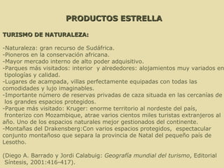 PRODUCTOS ESTRELLA TURISMO DE NATURALEZA: -Naturaleza: gran recurso de Sudáfrica. -Pioneros en la conservación africana. -Mayor mercado interno de alto poder adquisitivo. -Parques más visitados: interior  y alrededores: alojamientos muy variados en tipologías y calidad.  -Lugares de acampada, villas perfectamente equipadas con todas las  comodidades y lujo imaginables.  -Importante número de reservas privadas de caza situada en las cercanías de los grandes espacios protegidos. -Parque más visitado: Kruger: enorme territorio al nordeste del país, fronterizo con Mozambique, atrae varios cientos miles turistas extranjeros al  año. Uno de los espacios naturales mejor gestionados del continente. -Montañas del Drakensberg:Con varios espacios protegidos,  espectacular  conjunto montañoso que separa la provincia de Natal del pequeño país de Lesotho.    (Diego A. Barrado y Jordi Calabuig:  Geografía mundial del turismo , Editorial Síntesis, 2001:416-417). . 