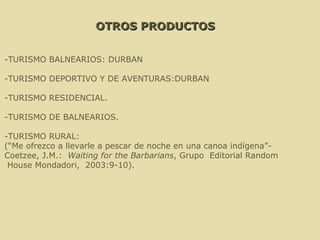 OTROS PRODUCTOS -TURISMO BALNEARIOS: DURBAN -TURISMO DEPORTIVO Y DE AVENTURAS:DURBAN -TURISMO RESIDENCIAL. -TURISMO DE BALNEARIOS.   -TURISMO RURAL: (“Me ofrezco a llevarle a pescar de noche en una canoa indígena”- Coetzee, J.M.:  Waiting for the Barbarians , Grupo  Editorial Random House Mondadori,  2003:9-10). 