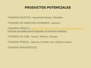 PRODUCTOS POTENCIALES -TURISMO POLÍTICO: Apartheid-Nelson Mandela. -TURISMO DE DERECHOS HUMANOS: racismo. -TURISMO MÉDICO::   http://medicalaudit.com.ar/2009/10/se-unen -clinicas-privadas-para-impulsar-el-turismo-medico/ -TURISMO DE CINE: Social, Político, Paisaje. -TURISMO ÉTNICO: culturas trivales casi intactas.Lesedi. -TURISMO PERIODÍSTICO. 