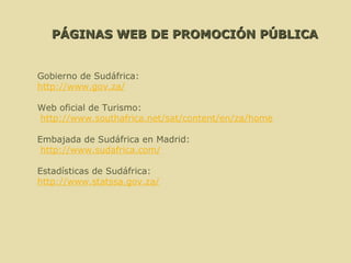 PÁGINAS WEB DE PROMOCIÓN PÚBLICA Gobierno de Sudáfrica:  http://www.gov.za/   Web oficial de Turismo: http://www.southafrica.net/sat/content/en/za/home   Embajada de Sudáfrica en Madrid: http://www.sudafrica.com/   Estadísticas de Sudáfrica:  http://www.statssa.gov.za / 