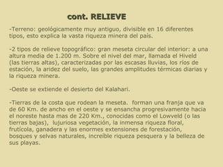 cont. RELIEVE -T erreno: geológicamente muy antiguo, divisible en 16 diferentes tipos, esto explica la vasta riqueza minera del país. -2 tipos de relieve topográfico: gran meseta circular del interior: a una altura media de 1.200 m. Sobre el nivel del mar, llamada el  Hiveld ( las tierras altas), caracterizadas por las escasas lluvias, los ríos de estación, la aridez del suelo, las grandes amplitudes térmicas diarias y la riqueza minera.  -Oeste se extiende el desierto del Kalahari. -T ierras de la costa que rodean la meseta.  forman una franja que va de 60 Km. de ancho en el oeste y se ensancha progresivamente hacia el noreste hasta mas de 220 Km., conocidas como el Lowveld (o las tierras bajas),  lujuriosa vegetación, la inmensa riqueza floral, frutícola, ganadera y las enormes extensiones de forestación,  bosques y selvas naturales, increíble riqueza pesquera y la belleza de sus playas. 
